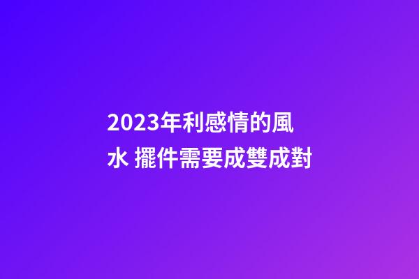 2023年利感情的風水 擺件需要成雙成對